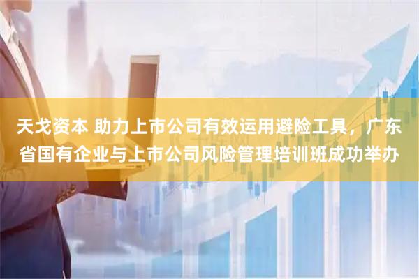 天戈资本 助力上市公司有效运用避险工具，广东省国有企业与上市公司风险管理培训班成功举办