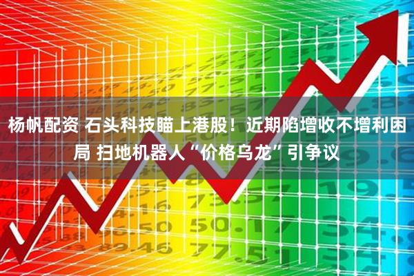 杨帆配资 石头科技瞄上港股！近期陷增收不增利困局 扫地机器人“价格乌龙”引争议