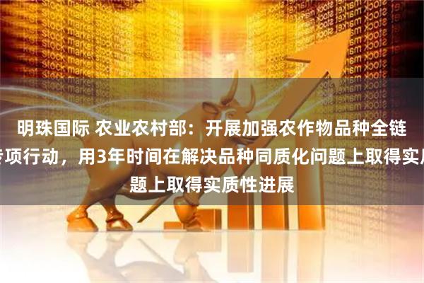 明珠国际 农业农村部：开展加强农作物品种全链条管理专项行动，用3年时间在解决品种同质化问题上取得实质性进展