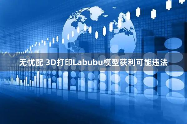 无忧配 3D打印Labubu模型获利可能违法
