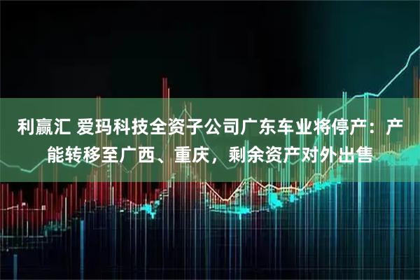 利赢汇 爱玛科技全资子公司广东车业将停产：产能转移至广西、重庆，剩余资产对外出售