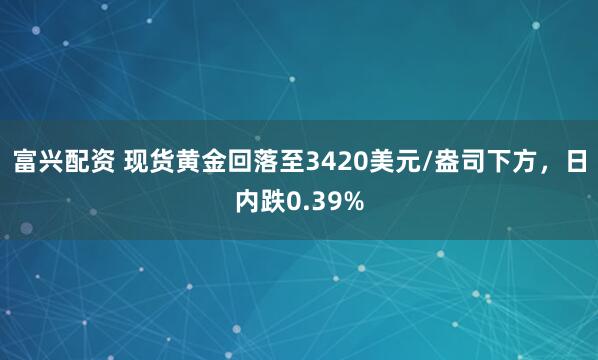 富兴配资 现货黄金回落至3420美元/盎司下方，日内跌0.39%