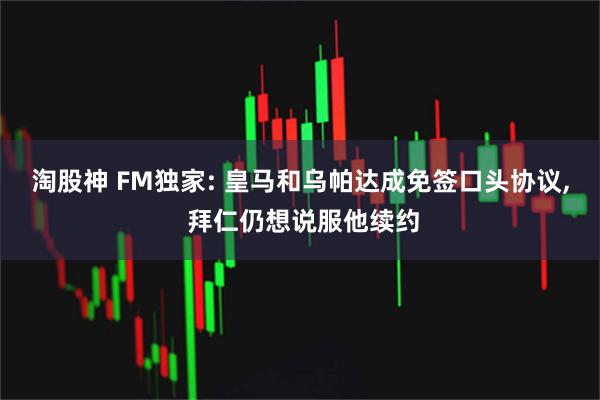 淘股神 FM独家: 皇马和乌帕达成免签口头协议, 拜仁仍想说服他续约