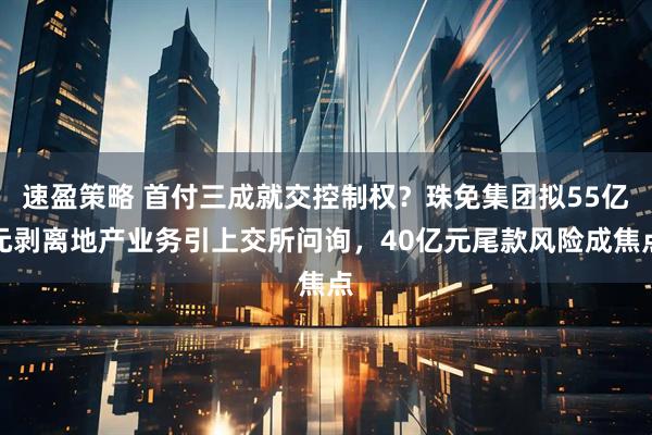 速盈策略 首付三成就交控制权？珠免集团拟55亿元剥离地产业务引上交所问询，40亿元尾款风险成焦点