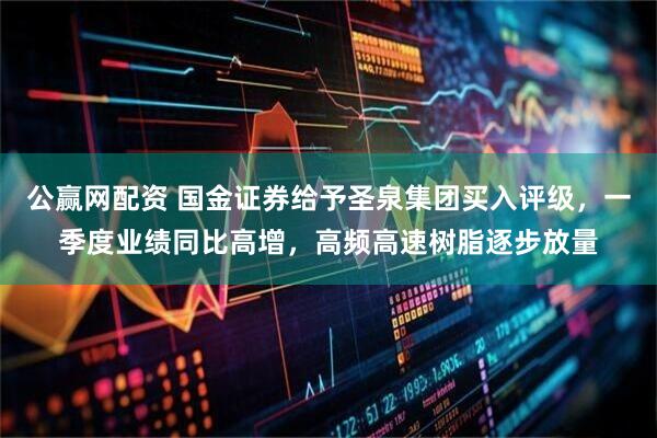 公赢网配资 国金证券给予圣泉集团买入评级，一季度业绩同比高增，高频高速树脂逐步放量