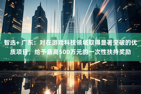 智选+ 广东：对在游戏科技领域取得显著突破的优质项目，给予最高500万元的一次性扶持奖励