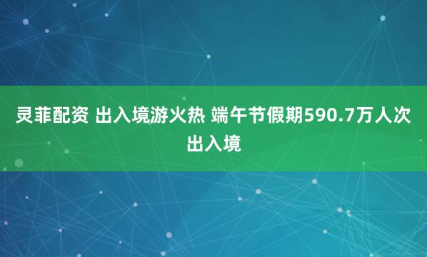 灵菲配资 出入境游火热 端午节假期590.7万人次出入境