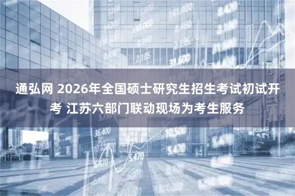 通弘网 2026年全国硕士研究生招生考试初试开考 江苏六部门联动现场为考生服务