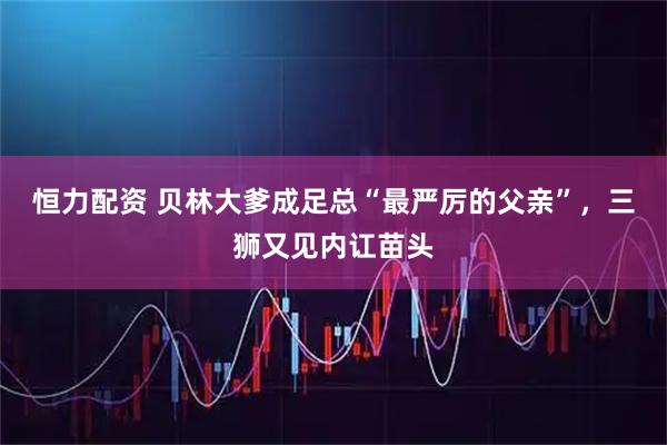 恒力配资 贝林大爹成足总“最严厉的父亲”，三狮又见内讧苗头