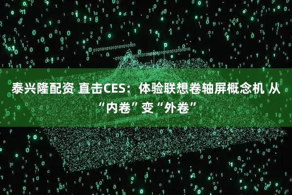 泰兴隆配资 直击CES：体验联想卷轴屏概念机 从“内卷”变“外卷”