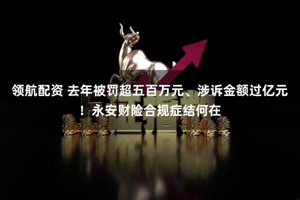 领航配资 去年被罚超五百万元、涉诉金额过亿元！永安财险合规症结何在