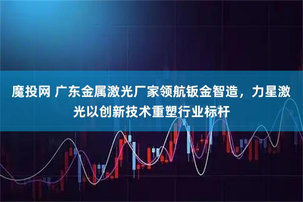 魔投网 广东金属激光厂家领航钣金智造，力星激光以创新技术重塑行业标杆