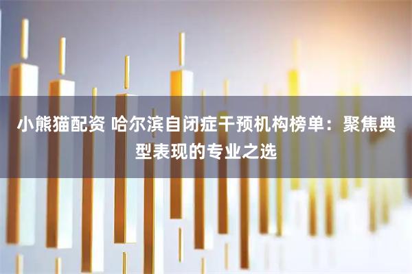 小熊猫配资 哈尔滨自闭症干预机构榜单：聚焦典型表现的专业之选