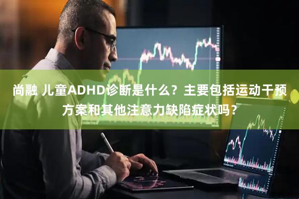 尚融 儿童ADHD诊断是什么？主要包括运动干预方案和其他注意力缺陷症状吗？