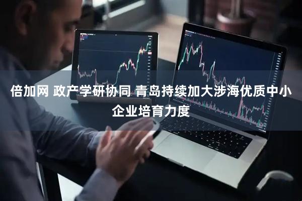 倍加网 政产学研协同 青岛持续加大涉海优质中小企业培育力度