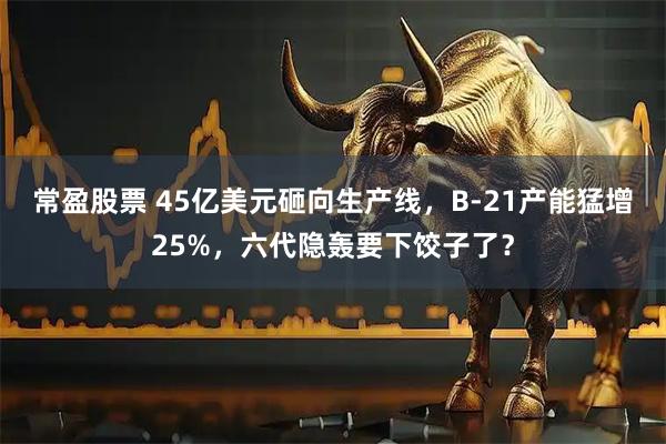 常盈股票 45亿美元砸向生产线，B-21产能猛增25%，六代隐轰要下饺子了？